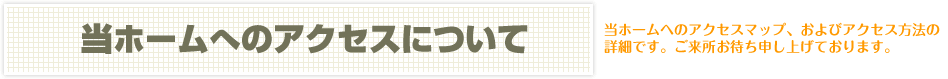 当ホームへのアクセスについて　当ホームへのアクセスマップ、およびアクセス方法の詳細です。ご来所お待ち申し上げております。