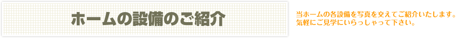 ホームの設備のご紹介　当ホームの各設備を写真を交えてご紹介いたします。気軽にご見学にいらっしゃって下さい。